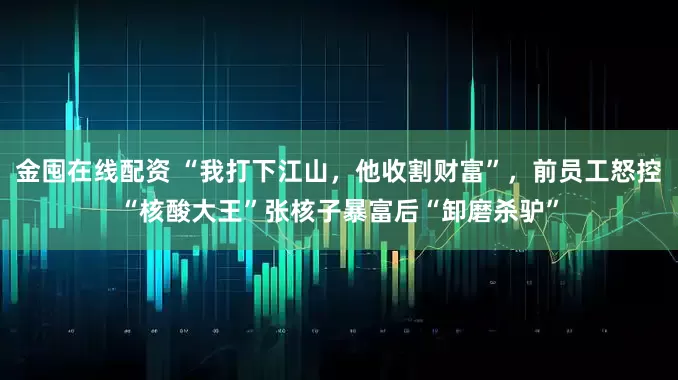 金囤在线配资 “我打下江山，他收割财富”，前员工怒控“核酸大王”张核子暴富后“卸磨杀驴”