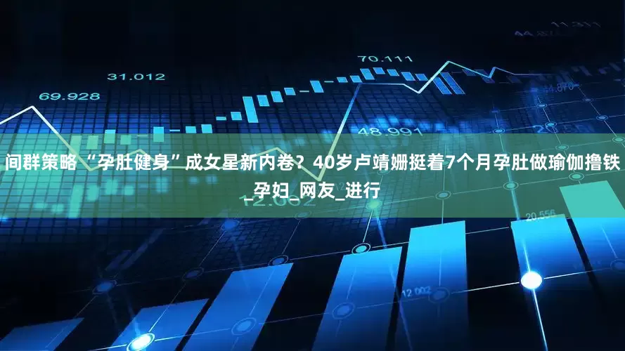 间群策略 “孕肚健身”成女星新内卷？40岁卢靖姗挺着7个月孕肚做瑜伽撸铁_孕妇_网友_进行