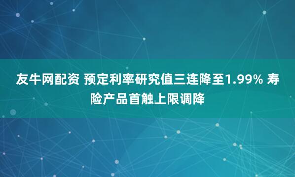 友牛网配资 预定利率研究值三连降至1.99% 寿险产品首触上限调降