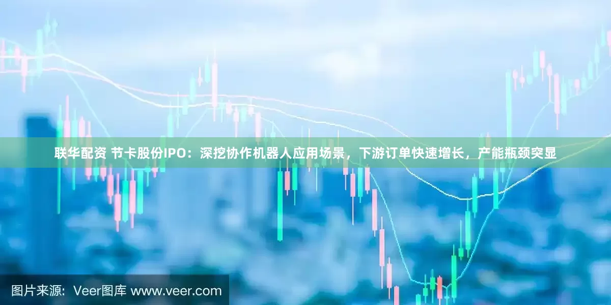 联华配资 节卡股份IPO：深挖协作机器人应用场景，下游订单快速增长，产能瓶颈突显