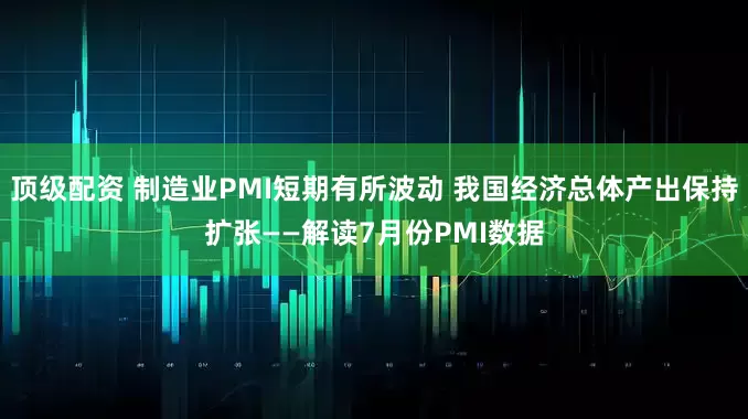 顶级配资 制造业PMI短期有所波动 我国经济总体产出保持扩张——解读7月份PMI数据
