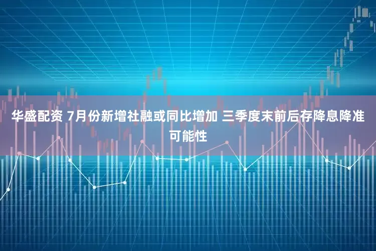 华盛配资 7月份新增社融或同比增加 三季度末前后存降息降准可能性