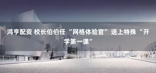 鸿亨配资 校长伯伯任 “网格体验官” 送上特殊 “开学第一课”
