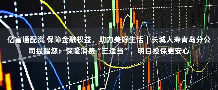 亿富通配资 保障金融权益，助力美好生活∣长城人寿青岛分公司提醒您：保险消费“三适当”，明白投保更安心