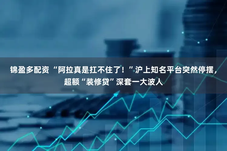 锦盈多配资 “阿拉真是扛不住了！”沪上知名平台突然停摆，超额“装修贷”深套一大波人