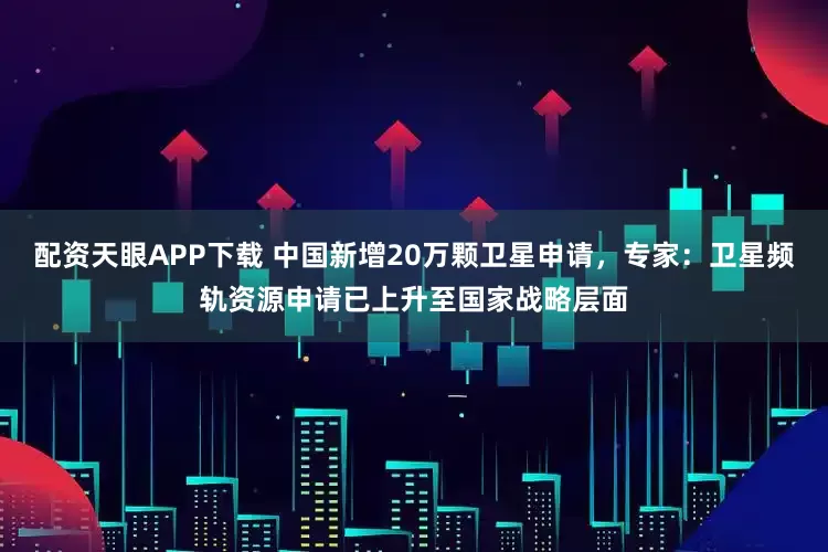 配资天眼APP下载 中国新增20万颗卫星申请，专家：卫星频轨资源申请已上升至国家战略层面