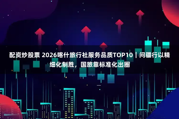 配资炒股票 2026喀什旅行社服务品质TOP10｜问疆行以精细化制胜，国旅靠标准化出圈